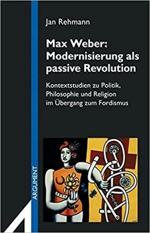 Max Weber, Modernisierung Als Passive Revolution: Kontextstudien Zu Politik, Philosophie Und Religion Im Ubergang Zum Fordismus by Jan Rehmann