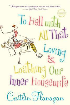 To Hell with All That: Loving and Loathing Our Inner Housewife by Caitlin Flanagan