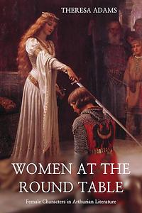 Women at the Round Table: Female Characters in Arthurian Literature by Theresa Adams