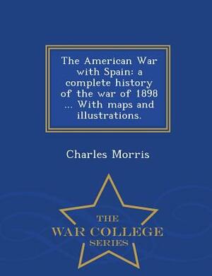 The American War with Spain: A Complete History of the War of 1898 ... with Maps and Illustrations. - War College Series by Charles Morris
