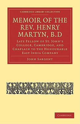 Memoir of the REV. Henry Martyn, B.D: Late Fellow of St. John's College, Cambridge, and Chaplain to the Honourable East India Company by John Sargent