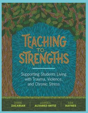 Teaching to Strengths: Supporting Students Living with Trauma, Violence, and Chronic Stress by Debbie Zacarian, Judie Haynes, Lourdes Alvarez-Ortiz