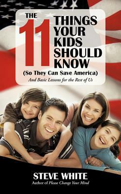 The 11 Things Your Kids Should Know (So They Can Save America): And Basic Lessons for the Rest of Us by Steve White