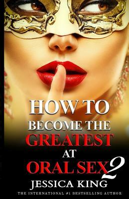 How to Become the Greatest at Oral Sex 2: The Practical Guide by Jessica King