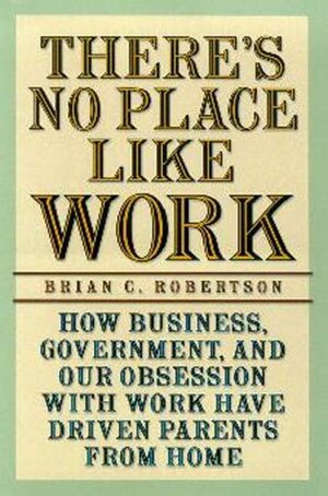 There's No Place Like Work: How Business, Government, and Our Obsession with Work Have Driven Parents from Home by Brian C. Robertson