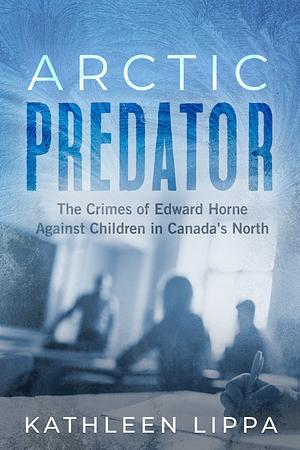 Arctic Predator: The Crimes of Edward Horne Against Children in Canada's North by Kathleen Lippa