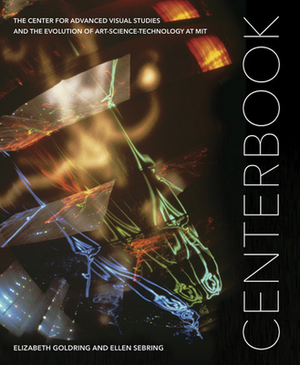 Centerbook: The Center for Advanced Visual Studies and the Evolution of Art-Science-Technology at Mit by Ellen Sebring, Elizabeth Goldring