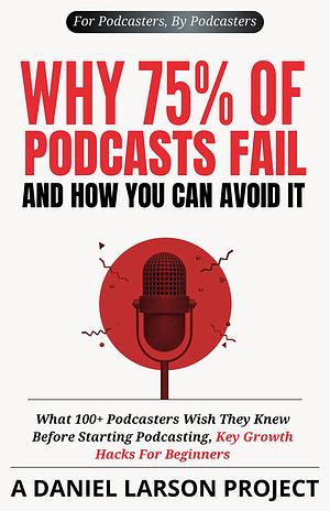 Why 75% of Podcasts Fail and How You Can Avoid it: What 100+ Podcasters Wish They Knew Before Starting Podcasting, Key Growth Hacks For Beginners by Daniel Larson