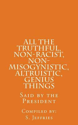 All The Truthful, Non-Racist, Non-Misogynistic, Altruistic, Genius Things: Said by the President by S. Jeffries