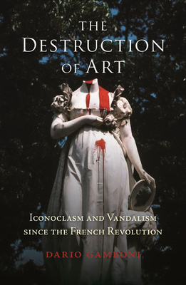 The Destruction of Art: Iconoclasm and Vandalism Since the French Revolution by Dario Gamboni