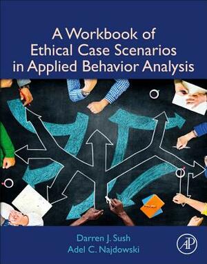 A Workbook of Ethical Case Scenarios in Applied Behavior Analysis by Darren Sush, Adel C. Najdowski