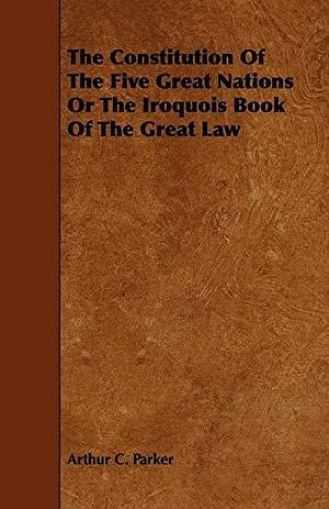 The Constitution of the Five Great Nations Or the Iroquois Book of the Great Law by Arthur C. Parker