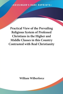 Practical View of the Prevailing Religious System of Professed Christians in the Higher and Middle Classes in this Country Contrasted with Real Christ by William Wilberforce