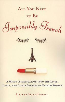 All You Need to Be Impossibly French: A Witty Investigation Into the Lives, Lusts, and Little Secrets of French Women by Helena Frith Powell