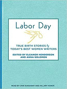 Labor Day: True Birth Stories by Today's Best Women Writers by Anna Solomon, Eleanor Henderson