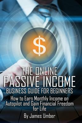 The Online Passive Income Business Guide for Beginners: How to Earn Monthly Income on Autopilot and Gain Financial Freedom for Life by James Umber