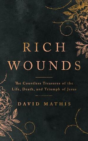 Rich Wounds: The Countless Treasures of the Life, Death, and Triumph of Jesus by David Mathis