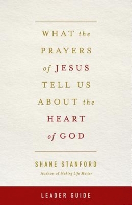 What the Prayers of Jesus Tell Us about the Heart of God Leader Guide by Shane Stanford