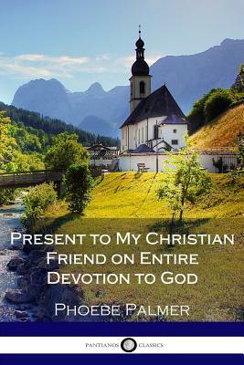 Present to My Christian Friend on Entire Devotion to God by Phoebe Palmer