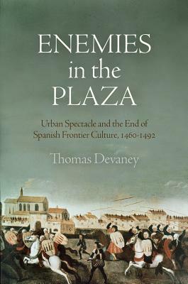 Enemies in the Plaza: Urban Spectacle and the End of Spanish Frontier Culture, 1460-1492 by Thomas Devaney