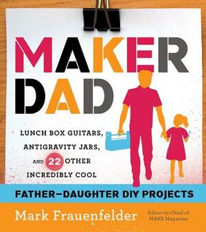 Maker Dad: Lunch Box Guitars, Antigravity Jars, and 22 Other Incredibly Cool Father-Daughter DIY Projects by Mark Frauenfelder