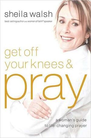 Get Off Your Knees & Pray: A Woman's Guide to Life-Changing Prayer by Sheila Walsh