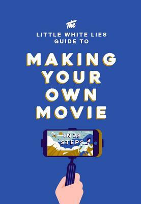 The Little White Lies Guide to Making Your Own Movie: In 39 Steps by Little White Lies