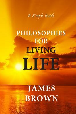 Philosophies For Living Life: A Simple Guide by James Brown