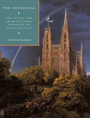 The Cathedral: The Social and Architectural Dynamics of Construction by Alain Erlande-Brandenburg