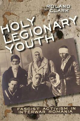 Holy Legionary Youth: Fascist Activism in Interwar Romania by Roland Clark