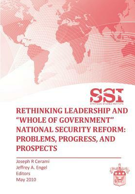 Rethinking Leadership and Whole of Government National Security Reform: Problems, Progress, and Prospect by Strategic Studies Institute