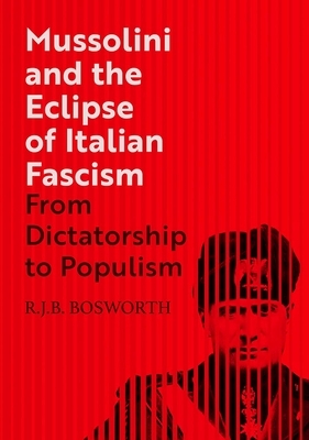 Mussolini and the Eclipse of Italian Fascism: From Dictatorship to Populism by R. J. B. Bosworth