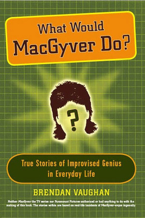 What Would MacGyver Do?: True Stories of Improvised Genius in Everyday Life by Brendan Vaughan