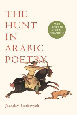 The Hunt in Arabic Poetry: From Heroic to Lyric to Metapoetic by Jaroslav Stetkevych