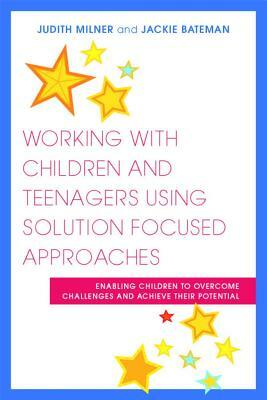 Working with Children and Teenagers Using Solution Focused Approaches: Enabling Children to Overcome Challenges and Achieve Their Potential by Jackie Bateman, Judith Milner