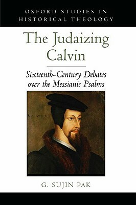 The Judaizing Calvin: Sixteenth-Century Debates Over the Messianic Psalms by G. Sujin Pak