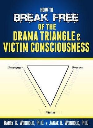 How To Break Free of the Drama Triangle Victim Consciousness by Barry K. Weinhold, Barry K. Weinhold, Janae B. Weinhold