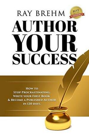 Author Your Success: How To Stop Procrastinating, Write Your First Book & Become A Published Author in 120 Days by Ray Brehm