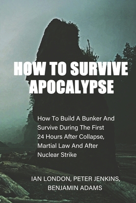 How To Survive Apocalypse: How To Build A Bunker And Survive During The First 24 Hours After Collapse, Martial Law And After Nuclear Strike by Peter Jenkins, Ian London, Benjamin Adams