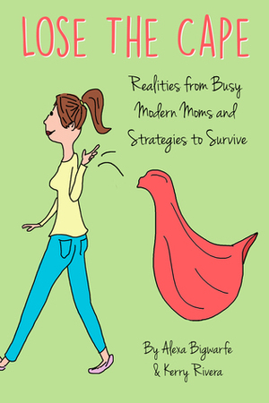 Lose the Cape: Realities from Busy Modern Moms and Strategies to Survive by Kerry Rivera, Alexa Bigwarfe