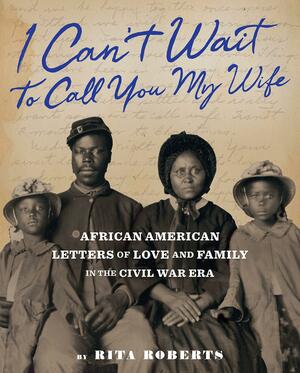 "I Can't Wait to Call You My Wife": African American Letters of Love, Marriage, and Family in the Civil War Era by Rita Roberts
