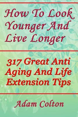 How To Look Younger And Live Longer: 317 Great Anti Aging And Life Extension Tips by Adam Colton