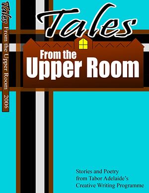 Tales from the Upper Room: Stories and Poetry from the 2006 Tabor Adelaide Creative Writing Program by Bruce Bennie, Lois Smith, Leigh Merett, Keisha Beggs, Mark Stevens, Jenny Beasley, Lisa Perry, Cindy Hamilton, Claire Bell, Narelle Sandford, Janice Fielke, Laurel Gibbs, Sarah Wauchope, David Holden, Heather Douglas, Esther Keeler, Kate Binnekamp, Emma Volaris, Josie Fechner, Jo Stanford, Sue Penberthy, Philip Lawson, Heather Eaton, Briony Matoga, Rebecca Greenslade, Mark Worthing, Morton Benning, Coleen Walker, Matthew Edwards, Yr Ham, Megan Bartholomaeus, David Lister