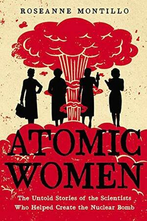 Atomic Women: The Untold Stories of the Scientists Who Helped Create the Nuclear Bomb by Roseanne Montillo