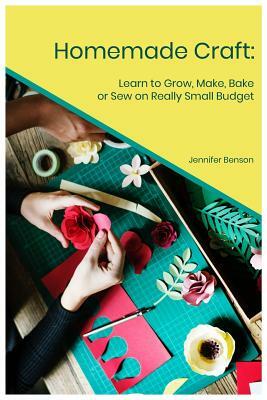Homemade Craft: Learn to Grow, Make, Bake or Sew on Really Small Budget by Jennifer Benson