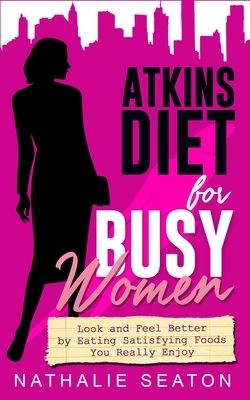 Atkins Diet for Busy Women: Look and Feel Better by Eating Satisfying Foods You Really Enjoy by Nathalie Seaton