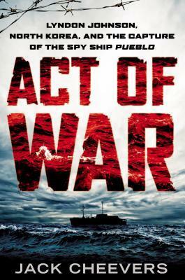 Act of War: Lyndon Johnson, North Korea, and the Capture of the Spy Ship Pueblo by Jack Cheevers