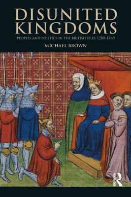 Disunited Kingdoms: Peoples and Politics in the British Isles 1280-1460 by Michael Brown