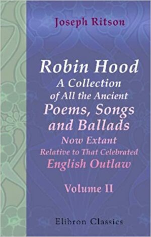 Robin Hood: A Collection Of All The Ancient Poems, Songs, And Ballads, Now Extant Relative To That Celebrated English Outlaw: To Which Are Prefixed Historical Anecdotes Of His Life. Volume 2 by Joseph Ritson