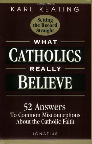 What Catholics Really Believe--Setting the Record Straight: 52 Answers to Common Misconceptions About the Catholic Faith by Karl Keating